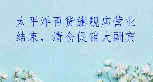 太平洋百货旗舰店营业结束,清仓促销大酬宾