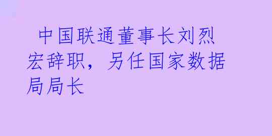  中国联通董事长刘烈宏辞职，另任国家数据局局长 