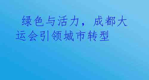 绿色与活力,成都大运会引领城市转型