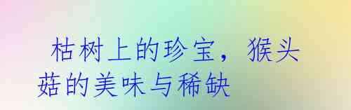枯树上的珍宝,猴头菇的美味与稀缺