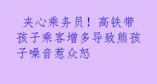  夹心乘务员！高铁带孩子乘客增多导致熊孩子噪音惹众怒 