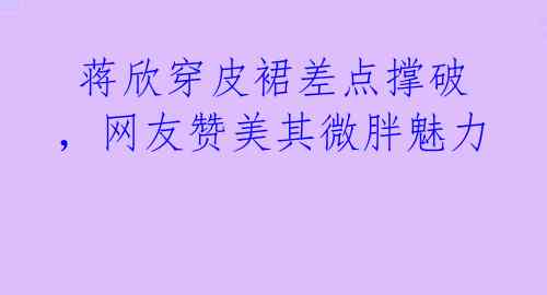蒋欣穿皮裙差点撑破,网友赞美其微胖魅力