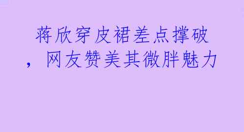  蒋欣穿皮裙差点撑破，网友赞美其微胖魅力 