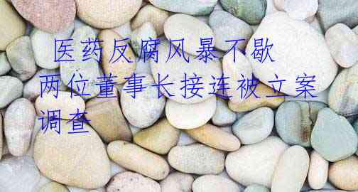 医药反腐风暴不歇 两位董事长接连被立案调查