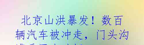 北京山洪暴发!数百辆汽车被冲走,门头沟遭受巨大破坏