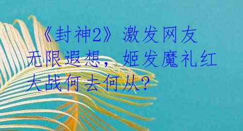  《封神2》激发网友无限遐想，姬发魔礼红大战何去何从? 