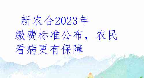  新农合2023年缴费标准公布，农民看病更有保障 