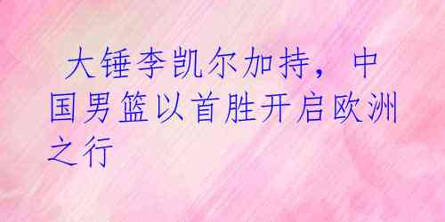 大锤李凯尔加持,中国男篮以首胜开启欧洲之行