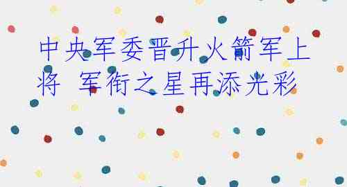 中央军委晋升火箭军上将 军衔之星再添光彩