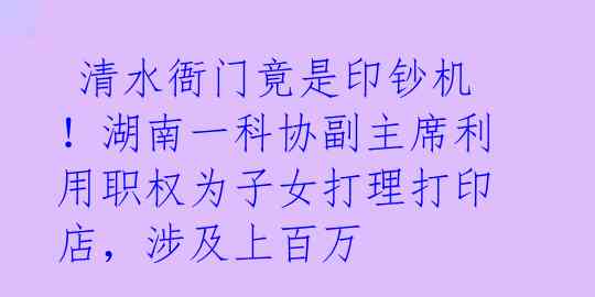 清水衙门竟是印钞机!湖南一科协副主席利用职权为子女打理打印店,涉及上百万