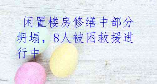 闲置楼房修缮中部分坍塌,8人被困救援进行中