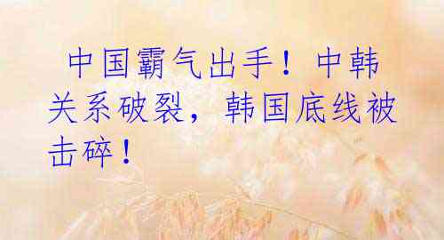 中国霸气出手!中韩关系破裂,韩国底线被击碎!
