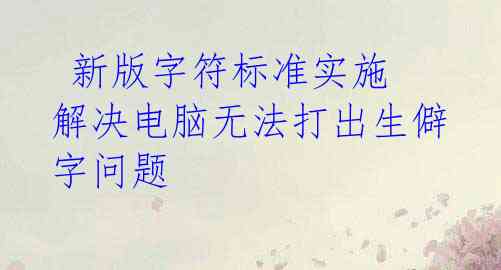 新版字符标准实施 解决电脑无法打出生僻字问题