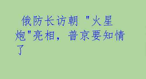 俄防长访朝 "火星炮"亮相,普京要知情了
