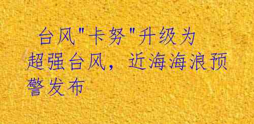 台风"卡努"升级为超强台风,近海海浪预警发布