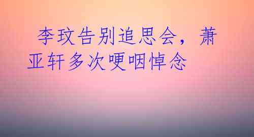 李玟告别追思会,萧亚轩多次哽咽悼念