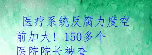  医疗系统反腐力度空前加大! 150多个医院院长被查 