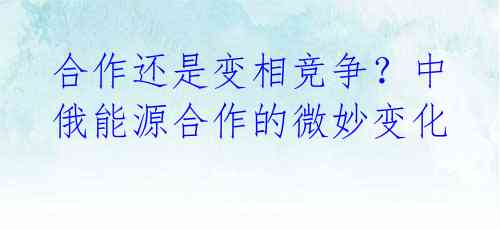 合作还是变相竞争?中俄能源合作的微妙变化