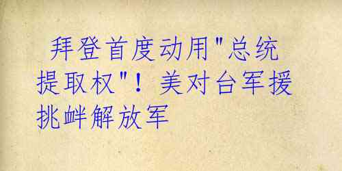 拜登首度动用"总统提取权"!美对台军援挑衅解放军