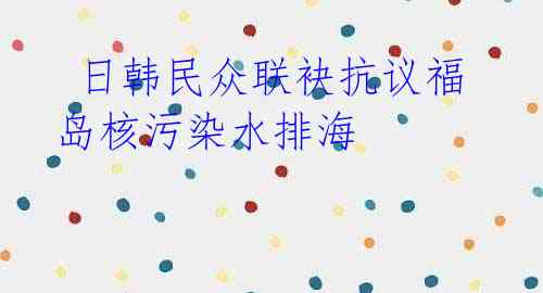 日韩民众联袂抗议福岛核污染水排海