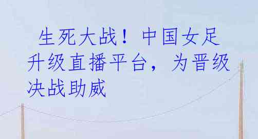 生死大战!中国女足升级直播平台,为晋级决战助威