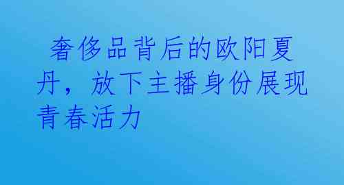 奢侈品背后的欧阳夏丹,放下主播身份展现青春活力