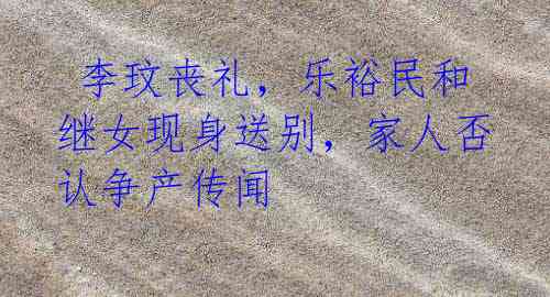 李玟丧礼,乐裕民和继女现身送别,家人否认争产传闻