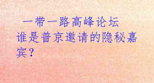  一带一路高峰论坛 谁是普京邀请的隐秘嘉宾？ 