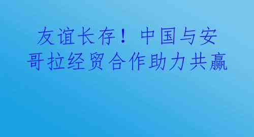  友谊长存！中国与安哥拉经贸合作助力共赢 