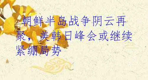 朝鲜半岛战争阴云再聚,美韩日峰会或继续紧绷局势