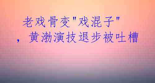 老戏骨变"戏混子",黄渤演技退步被吐槽