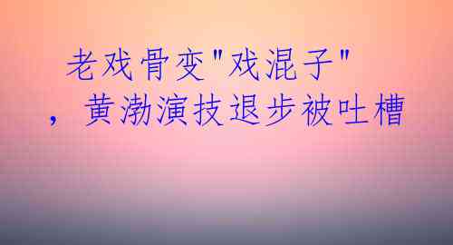  老戏骨变"戏混子"，黄渤演技退步被吐槽 