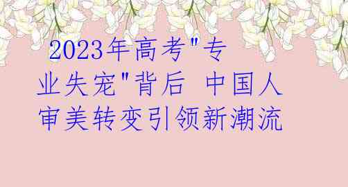 2023年高考"专业失宠"背后 中国人审美转变引领新潮流