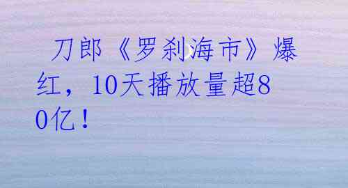  刀郎《罗刹海市》爆红，10天播放量超80亿！ 