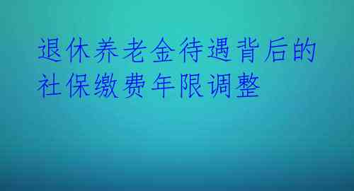 退休养老金待遇背后的社保缴费年限调整 