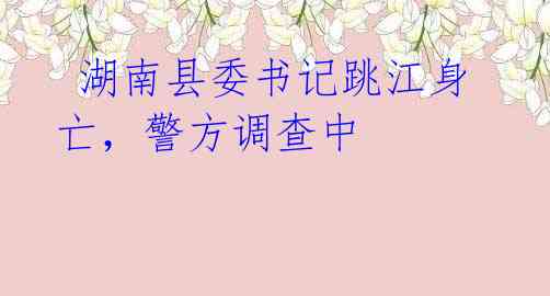 湖南县委书记跳江身亡,警方调查中