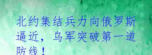 北约集结兵力向俄罗斯逼近,乌军突破第一道防线!