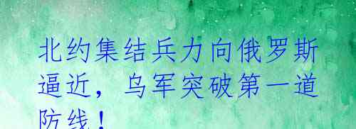 北约集结兵力向俄罗斯逼近，乌军突破第一道防线！ 