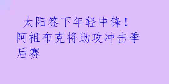  太阳签下年轻中锋！阿祖布克将助攻冲击季后赛 