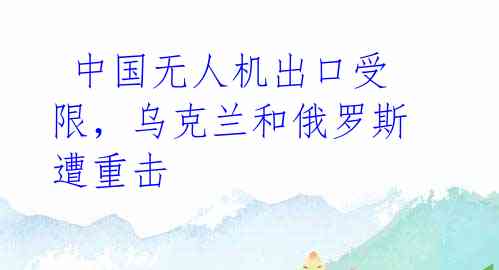 中国无人机出口受限,乌克兰和俄罗斯遭重击