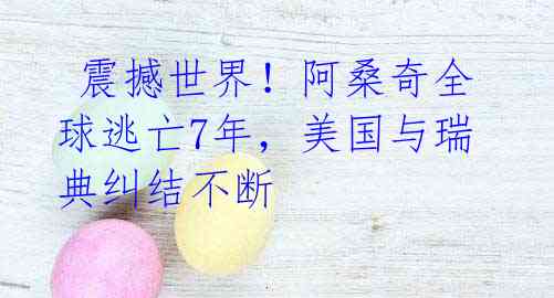 震撼世界!阿桑奇全球逃亡7年,美国与瑞典纠结不断