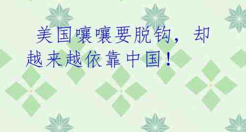 美国嚷嚷要脱钩,却越来越依靠中国!