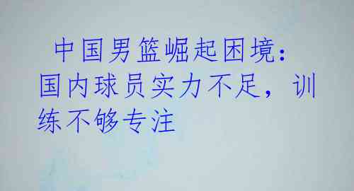  中国男篮崛起困境：国内球员实力不足，训练不够专注 