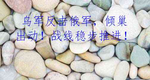 乌军反击俄军,倾巢出动!战线稳步推进!