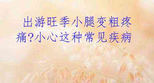 出游旺季小腿变粗疼痛?小心这种常见疾病