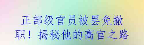  正部级官员被罢免撤职！揭秘他的高官之路 