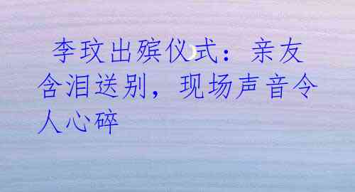 李玟出殡仪式:亲友含泪送别,现场声音令人心碎