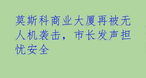 莫斯科商业大厦再被无人机袭击，市长发声担忧安全 