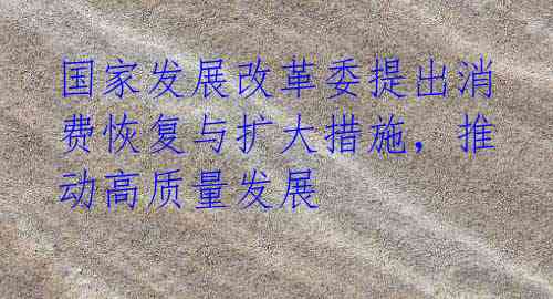 国家发展改革委提出消费恢复与扩大措施,推动高质量发展