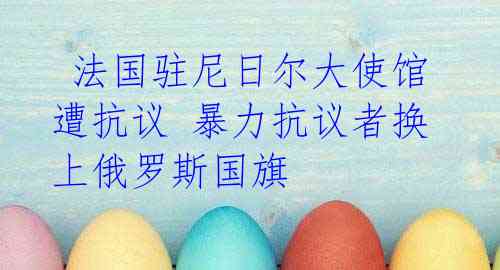 法国驻尼日尔大使馆遭抗议 暴力抗议者换上俄罗斯国旗